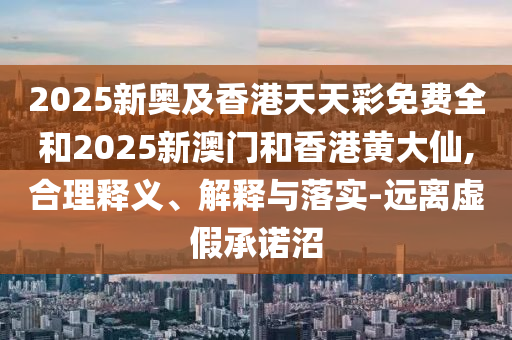 2025新奧及香港天天彩免費全和2025新澳門和香港黃大仙,合理釋義、解釋與落實-遠離虛假承諾沼