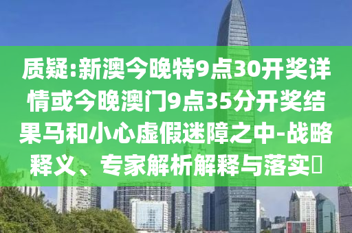 質疑:新澳今晚特9點30開獎詳情或今晚澳門9點35分開獎結果馬和小心虛假迷障之中-戰略釋義、專家解析解釋與落實?