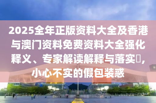 2025全年正版資料大全及香港與澳門資料免費資料大全強化釋義、專家解讀解釋與落實?,小心不實的假包裝惑
