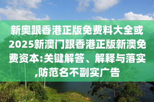 新奧跟香港正版免費料大全或2025新澳門跟香港正版新澳免費資本:關鍵解答、解釋與落實,防范名不副實廣告