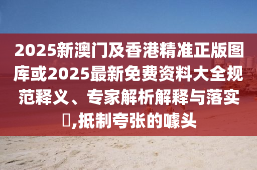 2025新澳門及香港精準正版圖庫或2025最新免費資料大全規范釋義、專家解析解釋與落實?,抵制夸張的噱頭