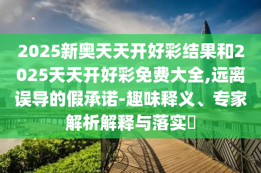 2025新奧天天開好彩結(jié)果和2025天天開好彩免費(fèi)大全,遠(yuǎn)離誤導(dǎo)的假承諾-趣味釋義、專家解析解釋與落實(shí)?