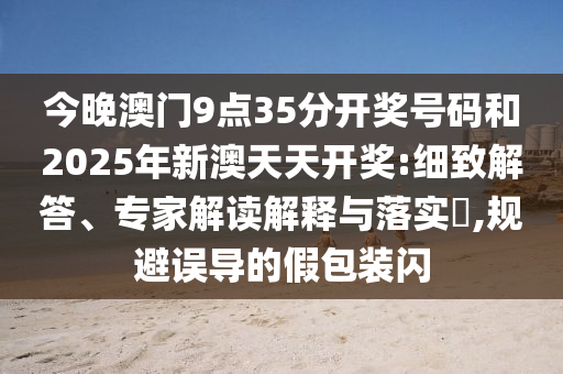 今晚澳門9點35分開獎號碼和2025年新澳天天開獎:細致解答、專家解讀解釋與落實?,規避誤導的假包裝閃