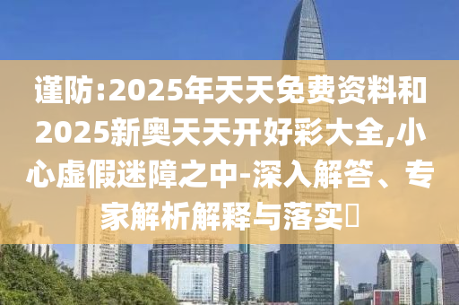 謹防:2025年天天免費資料和2025新奧天天開好彩大全,小心虛假迷障之中-深入解答、專家解析解釋與落實?