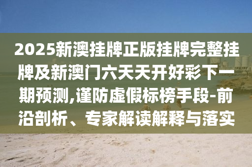 2025新澳掛牌正版掛牌完整掛牌及新澳門六天天開好彩下一期預測,謹防虛假標榜手段-前沿剖析、專家解讀解釋與落實