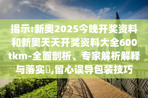 揭示:新奧2025今晚開獎資料和新奧天天開獎資料大全600tkm-全面剖析、專家解析解釋與落實?,留心誤導包裝技巧