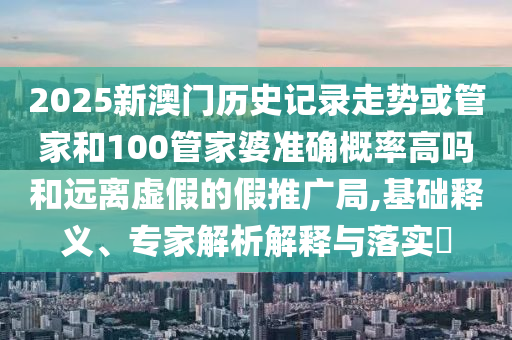 2025新澳門歷史記錄走勢或管家和100管家婆準確概率高嗎和遠離虛假的假推廣局,基礎釋義、專家解析解釋與落實?