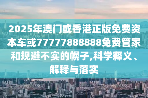 2025年澳門或香港正版免費資本車或77777888888免費管家和規避不實的幌子,科學釋義、解釋與落實