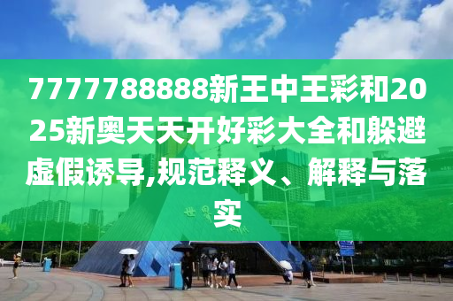 7777788888新王中王彩和2025新奧天天開好彩大全和躲避虛假誘導,規范釋義、解釋與落實