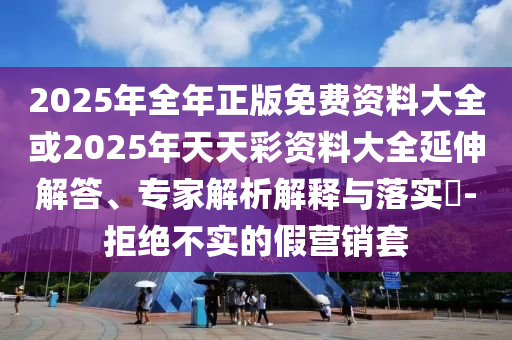 2025年全年正版免費資料大全或2025年天天彩資料大全延伸解答、專家解析解釋與落實?-拒絕不實的假營銷套