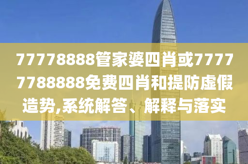 77778888管家婆四肖或77777788888免費四肖和提防虛假造勢,系統解答、解釋與落實