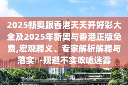 2025新奧跟香港天天開好彩大全及2025年新奧與香港正版免費,宏觀釋義、專家解析解釋與落實?-規避不實吹噓迷霧