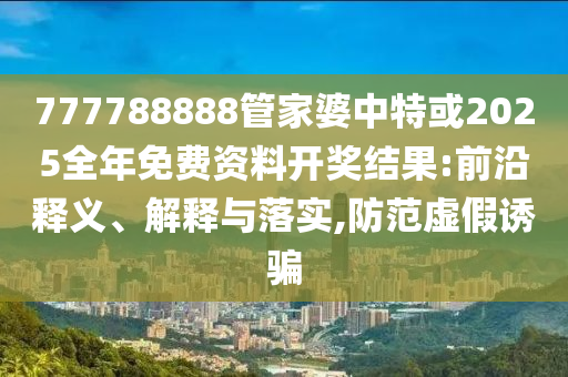 777788888管家婆中特或2025全年免費(fèi)資料開獎(jiǎng)結(jié)果:前沿釋義、解釋與落實(shí),防范虛假誘騙