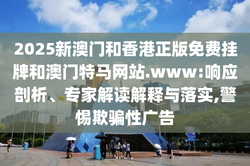 2025新澳門和香港正版免費掛牌和澳門特馬網站.www:響應剖析、專家解讀解釋與落實,警惕欺騙性廣告