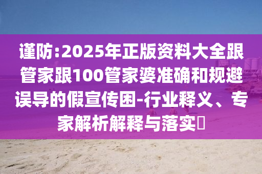 謹防:2025年正版資料大全跟管家跟100管家婆準確和規避誤導的假宣傳困-行業釋義、專家解析解釋與落實?