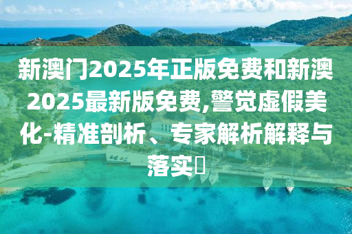 新澳門2025年正版免費和新澳2025最新版免費,警覺虛假美化-精準剖析、專家解析解釋與落實?