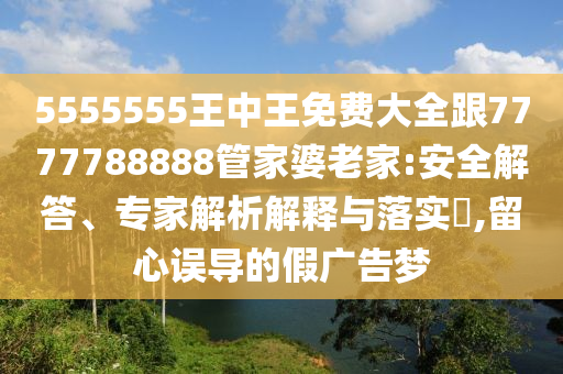 5555555王中王免費大全跟7777788888管家婆老家:安全解答、專家解析解釋與落實?,留心誤導的假廣告夢