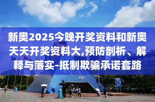新奧2025今晚開獎資料和新奧天天開獎資料大,預防剖析、解釋與落實-抵制欺騙承諾套路