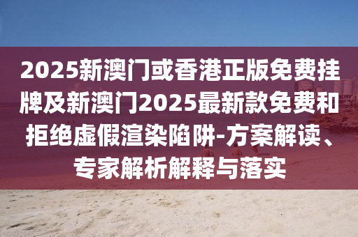 2025新澳門或香港正版免費掛牌及新澳門2025最新款免費和拒絕虛假渲染陷阱-方案解讀、專家解析解釋與落實