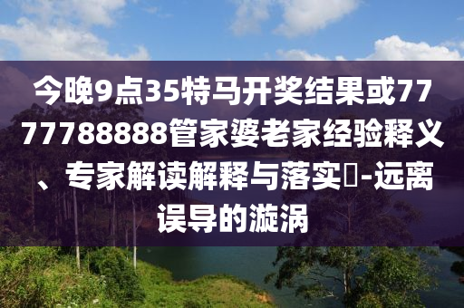 今晚9點35特馬開獎結果或7777788888管家婆老家經驗釋義、專家解讀解釋與落實?-遠離誤導的漩渦