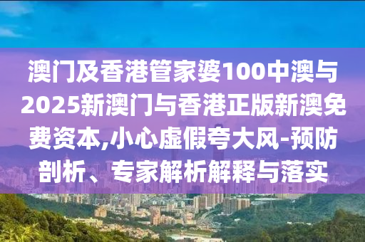 澳門及香港管家婆100中澳與2025新澳門與香港正版新澳免費資本,小心虛假夸大風-預防剖析、專家解析解釋與落實