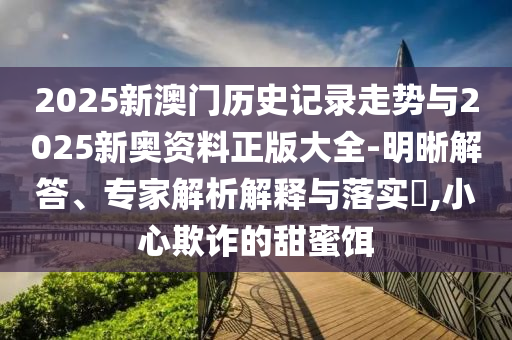 2025新澳門歷史記錄走勢與2025新奧資料正版大全-明晰解答、專家解析解釋與落實?,小心欺詐的甜蜜餌