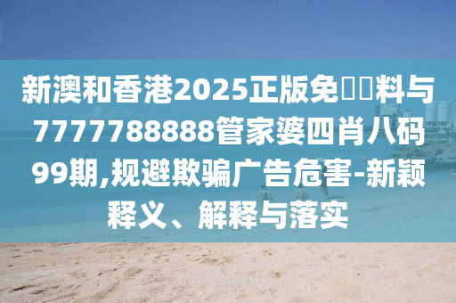 新澳和香港2025正版免費資料與7777788888管家婆四肖八碼99期,規避欺騙廣告危害-新穎釋義、解釋與落實