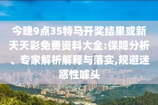 今晚9點35特馬開獎結果或新天天彩免費資料大全:保障分析、專家解析解釋與落實,規避迷惑性噱頭