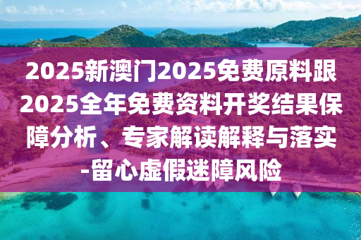 2025新澳門2025免費原料跟2025全年免費資料開獎結果保障分析、專家解讀解釋與落實-留心虛假迷障風險