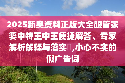 2025新奧資料正版大全跟管家婆中特王中王便捷解答、專家解析解釋與落實?,小心不實的假廣告詞