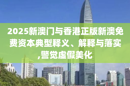 2025新澳門與香港正版新澳免費資本典型釋義、解釋與落實,警覺虛假美化