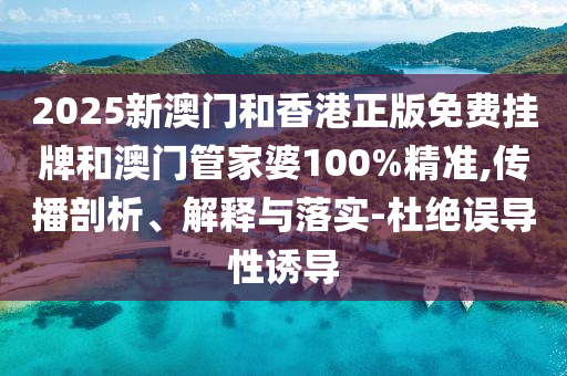 2025新澳門和香港正版免費掛牌和澳門管家婆100%精準,傳播剖析、解釋與落實-杜絕誤導性誘導