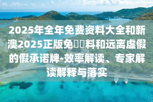 2025年全年免費資料大全和新澳2025正版免費資料和遠離虛假的假承諾牌-效率解讀、專家解讀解釋與落實
