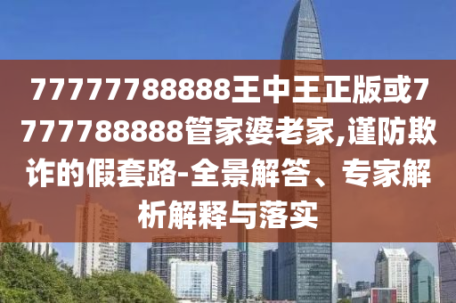 77777788888王中王正版或7777788888管家婆老家,謹防欺詐的假套路-全景解答、專家解析解釋與落實