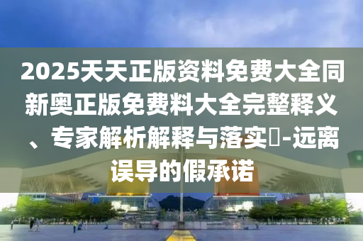 2025天天正版資料免費大全同新奧正版免費料大全完整釋義、專家解析解釋與落實?-遠離誤導的假承諾