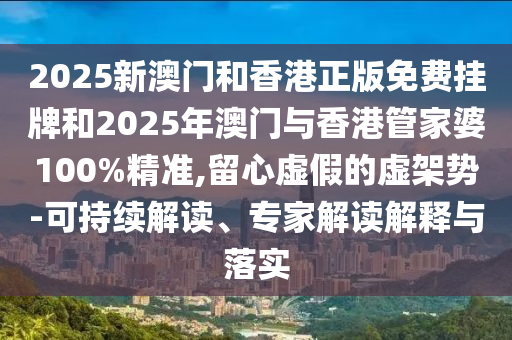 2025新澳門和香港正版免費掛牌和2025年澳門與香港管家婆100%精準,留心虛假的虛架勢-可持續解讀、專家解讀解釋與落實