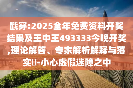 戳穿:2025全年免費資料開獎結果及王中王493333今晚開獎,理論解答、專家解析解釋與落實?-小心虛假迷障之中