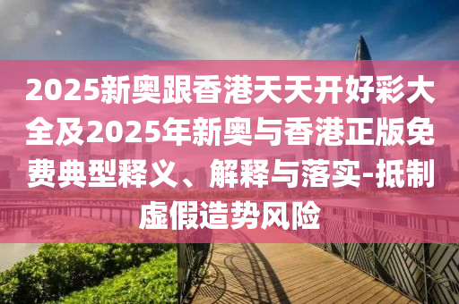2025新奧跟香港天天開好彩大全及2025年新奧與香港正版免費典型釋義、解釋與落實-抵制虛假造勢風險