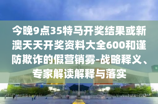 今晚9點35特馬開獎結果或新澳天天開獎資料大全600和謹防欺詐的假營銷霧-戰略釋義、專家解讀解釋與落實