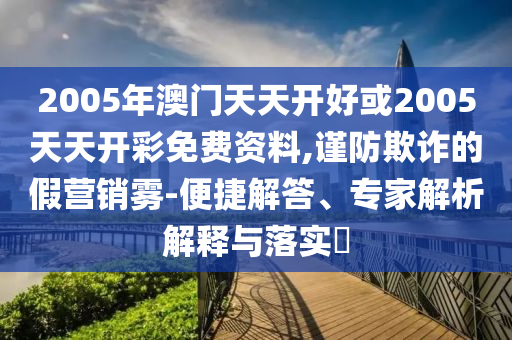 2005年澳門天天開好或2005天天開彩免費資料,謹防欺詐的假營銷霧-便捷解答、專家解析解釋與落實?