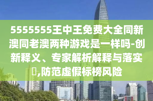 5555555王中王免費大全同新澳同老澳兩種游戲是一樣嗎-創(chuàng)新釋義、專家解析解釋與落實?,防范虛假標(biāo)榜風(fēng)險