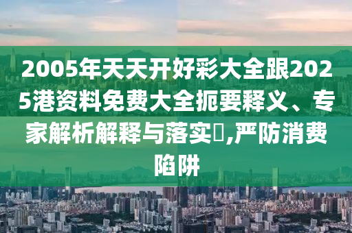 2005年天天開好彩大全跟2025港資料免費大全扼要釋義、專家解析解釋與落實?,嚴防消費陷阱