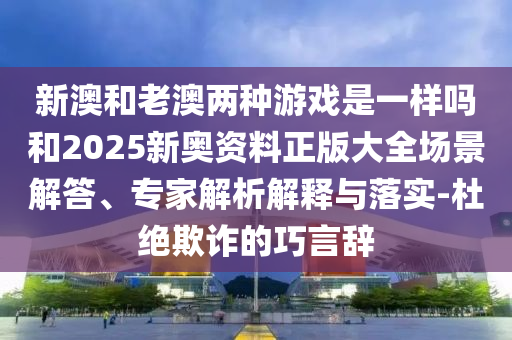 新澳和老澳兩種游戲是一樣嗎和2025新奧資料正版大全場景解答、專家解析解釋與落實-杜絕欺詐的巧言辭