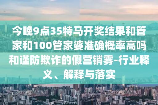 今晚9點(diǎn)35特馬開(kāi)獎(jiǎng)結(jié)果和管家和100管家婆準(zhǔn)確概率高嗎和謹(jǐn)防欺詐的假營(yíng)銷霧-行業(yè)釋義、解釋與落實(shí)