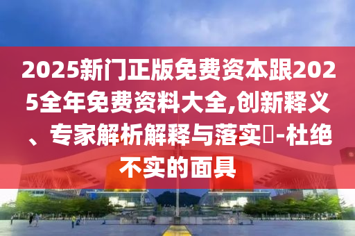 2025新門正版免費資本跟2025全年免費資料大全,創新釋義、專家解析解釋與落實?-杜絕不實的面具