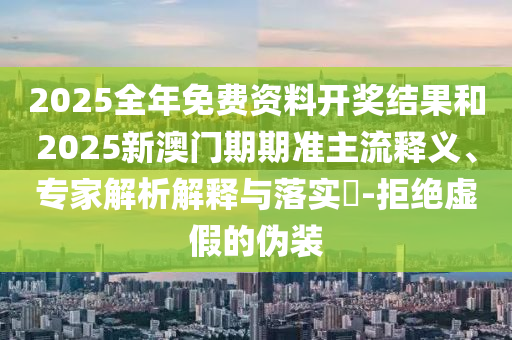 2025全年免費資料開獎結果和2025新澳門期期準主流釋義、專家解析解釋與落實?-拒絕虛假的偽裝