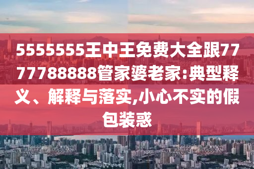 5555555王中王免費大全跟7777788888管家婆老家:典型釋義、解釋與落實,小心不實的假包裝惑