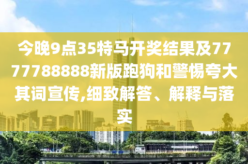 今晚9點35特馬開獎結果及7777788888新版跑狗和警惕夸大其詞宣傳,細致解答、解釋與落實