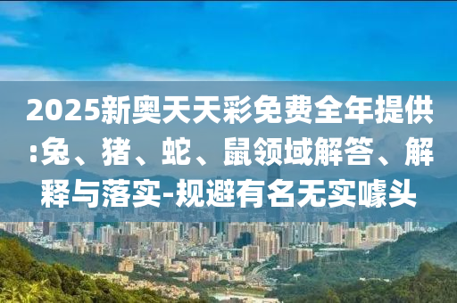 2025新奧天天彩免費全年提供:兔、豬、蛇、鼠領域解答、解釋與落實-規避有名無實噱頭