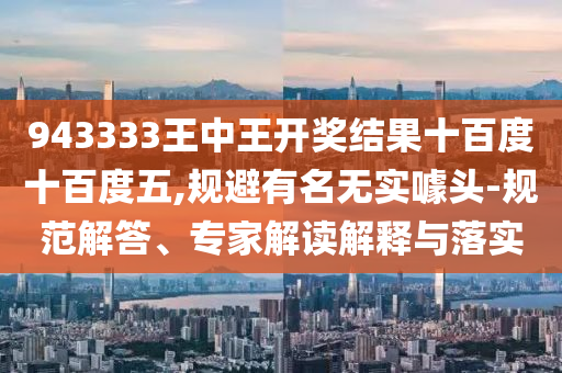 943333王中王開(kāi)獎(jiǎng)結(jié)果十百度十百度五,規(guī)避有名無(wú)實(shí)噱頭-規(guī)范解答、專家解讀解釋與落實(shí)